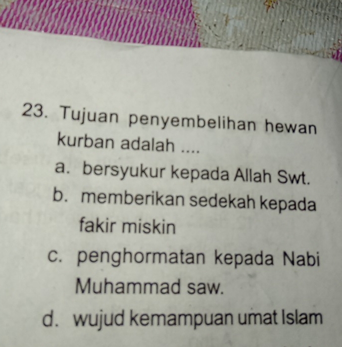 Tujuan penyembelihan hewan
kurban adalah ....
a. bersyukur kepada Allah Swt.
b. memberikan sedekah kepada
fakir miskin
c. penghormatan kepada Nabi
Muhammad saw.
d. wujud kemampuan umat Islam