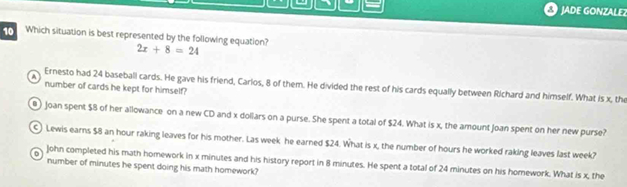 JADE GONZALE
10 Which situation is best represented by the following equation? 2x+8=24
number of cards he kept for himself?
A Ernesto had 24 baseball cards. He gave his friend, Carlos, 8 of them. He divided the rest of his cards equally between Richard and himself. What is x, the
@ ) Joan spent $8 of her allowance on a new CD and x dollars on a purse. She spent a total of $24. What is x, the amount Joan spent on her new purse?
Lewis earns $8 an hour raking leaves for his mother. Las week he earned $24. What is x, the number of hours he worked raking leaves last week?
0 John completed his math homework in x minutes and his history report in 8 minutes. He spent a total of 24 minutes on his homework. What is x, the
number of minutes he spent doing his math homework?