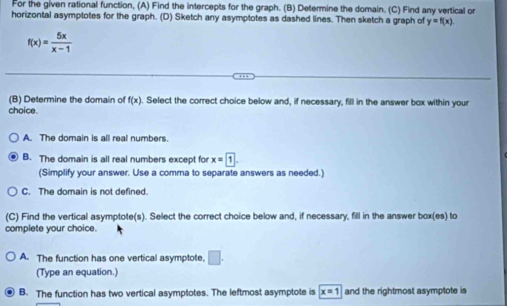 For the given rational function, (A) Find the intercepts for the graph. (B) Determine the domain. (C) Find any vertical or
horizontal asymptotes for the graph. (D) Sketch any asymptotes as dashed lines. Then sketch a graph of y=f(x).
f(x)= 5x/x-1 
(B) Determine the domain of f(x). Select the correct choice below and, if necessary, fill in the answer box within your
choice.
A. The domain is all real numbers.
B. The domain is all real numbers except for x=1. 
(Simplify your answer. Use a comma to separate answers as needed.)
C. The domain is not defined.
(C) Find the vertical asymptote(s). Select the correct choice below and, if necessary, fill in the answer box(es) to
complete your choice.
A. The function has one vertical asymptote, □ . 
(Type an equation.)
B. The function has two vertical asymptotes. The leftmost asymptote is x=1 and the rightmost asymptote is