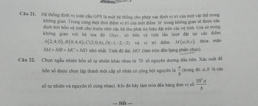 Hệ thống định vị toàn cầu GPS là một hệ thống cho phép xác định vị trí của một vật thể trong 
không gian. Trong cùng một thời điểm vị trí của một điểm Mộtrong không gian sẽ được xác 
định bởi bốn vệ tinh cho trước nhờ các bộ thu phát tín hiệu đặt trên các vệ tinh. Giả sử trong 
không gian với hệ tọa độ Oxyz, có bốn vệ tinh lần lượt đặt tại các điểm
A(2;4;0), B(0;4;6), C(2;0;6), D(-1;-2;-3) và vị trí điểm M(a;b;c) thóa mǎn
MA+MB+MC+MD nhỏ nhất. Tính độ dài MO (làm tròn đến hàng phần chục). 
Câu 22. Chọn ngẫu nhiên bốn số tự nhiên khác nhau từ 70 số nguyên dương đầu tiên. Xác suất đề 
bốn số được chọn lập thành một cấp số nhân có công bội nguyên là  a/b  (trong đó a, b là các 
số tự nhiên và nguyên tố cùng nhau). Khi đó hãy làm tròn đến hàng đơn vị số  10^5a/b . 
-- Hết ---