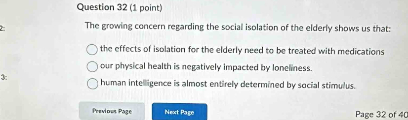 2:
The growing concern regarding the social isolation of the elderly shows us that:
the effects of isolation for the elderly need to be treated with medications
our physical health is negatively impacted by loneliness.
3:
human intelligence is almost entirely determined by social stimulus.
Previous Page Next Page Page 32 of 40