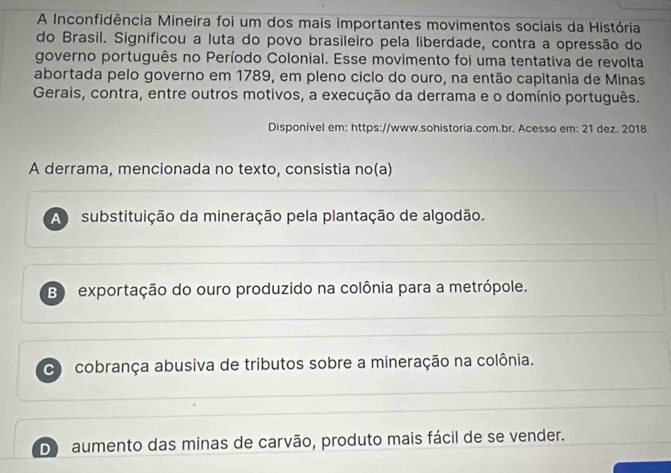 A Inconfidência Mineira foi um dos mais importantes movimentos sociais da História
do Brasil. Significou a luta do povo brasileiro pela liberdade, contra a opressão do
governo português no Período Colonial. Esse movimento foi uma tentativa de revolta
abortada pelo governo em 1789, em pleno ciclo do ouro, na então capitania de Minas
Gerais, contra, entre outros motivos, a execução da derrama e o domínio português.
Disponível em: https://www.sohistoria.com.br. Acesso em: 21 dez. 2018.
A derrama, mencionada no texto, consistia no(a)
A substituição da mineração pela plantação de algodão.
B) exportação do ouro produzido na colônia para a metrópole.
cobrança abusiva de tributos sobre a mineração na colônia.
D aumento das minas de carvão, produto mais fácil de se vender.