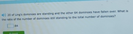 of Ling's dominoes are standing and the other 64 dominoes have fallen over. What is 
the ratio of the number of dominoes still standing to the total number of dominoes?
□ :84