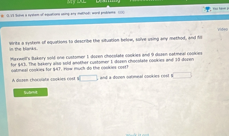 My IXL Learg 
0.15 Solve a system of equations using any method: word problems GDO You have p 
Video 
Write a system of equations to describe the situation below, solve using any method, and fill 
in the blanks. 
Maxwell's Bakery sold one customer 1 dozen chocolate cookies and 9 dozen oatmeal cookies 
for $43. The bakery also sold another customer 1 dozen chocolate cookies and 10 dozen
oatmeal cookies for $47. How much do the cookies cost? 
A dozen chocolate cookies cost $ □ and a dozen oatmeal cookies cost √ □ . 
Submit 
Work it out