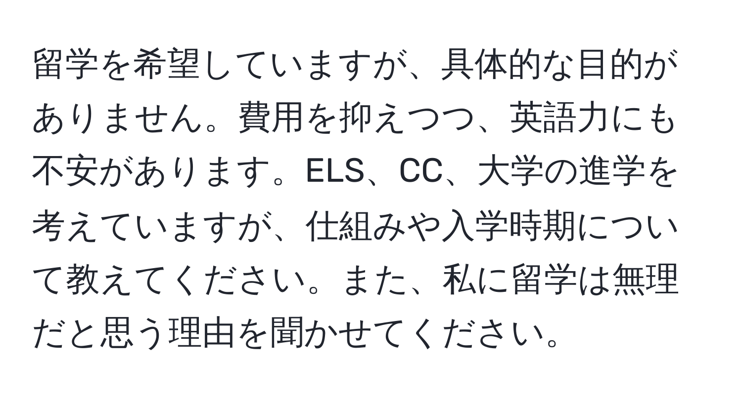 留学を希望していますが、具体的な目的がありません。費用を抑えつつ、英語力にも不安があります。ELS、CC、大学の進学を考えていますが、仕組みや入学時期について教えてください。また、私に留学は無理だと思う理由を聞かせてください。