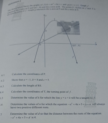 △ THX?
P and O(5,0) and the y-axis at R. The point (3:8) hes on f and T is
ect the = dkis a the skeich below shows the f(x)=ax^2+bx+c and g(x)=x+1 Grapin f
t amone porit of / Graph g intersects the raxis at y° and the y-axis at 5
6.1 Calculate the coordinates of P.
6.2 Show that a=-1,b=4 and c=5.
6.3 Calculate the length of RS
6.4 Calculate the coordinates of T, the turning point of ƒ.
6.5 Determine the value of k for which the line y=x+k will be a tangent to 
.6 Determine the values of n for which the equation -x^2+4x+5=x+n will always
have two positive different roots.
7 Determine the value of dso that the distance between the roots of the equation
-x^2+4x+5=d is 4.