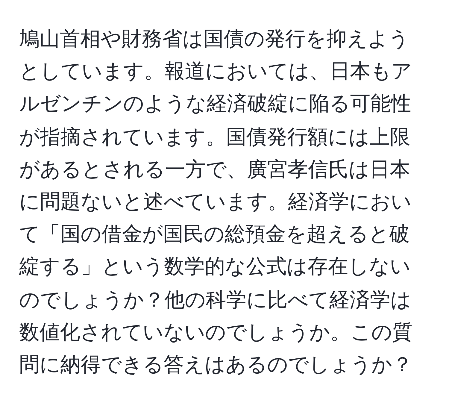 鳩山首相や財務省は国債の発行を抑えようとしています。報道においては、日本もアルゼンチンのような経済破綻に陥る可能性が指摘されています。国債発行額には上限があるとされる一方で、廣宮孝信氏は日本に問題ないと述べています。経済学において「国の借金が国民の総預金を超えると破綻する」という数学的な公式は存在しないのでしょうか？他の科学に比べて経済学は数値化されていないのでしょうか。この質問に納得できる答えはあるのでしょうか？