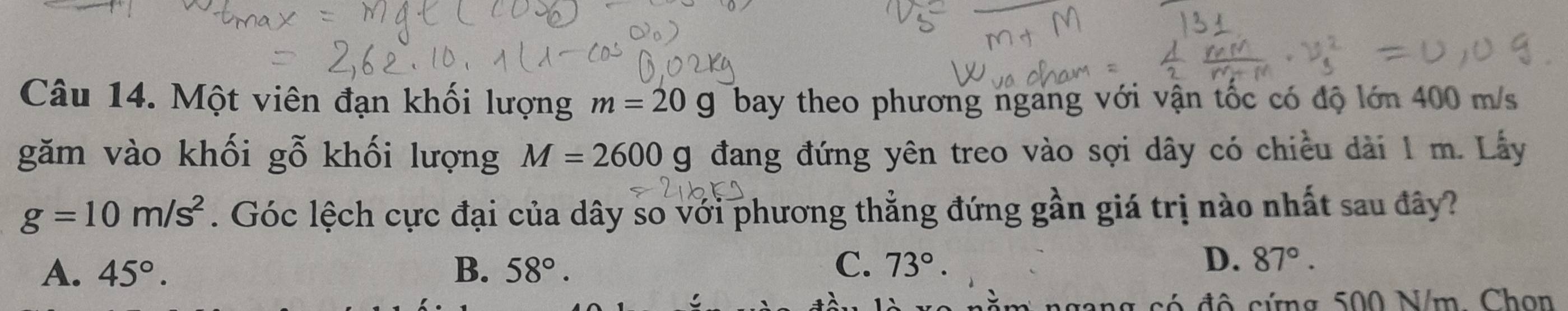 Một viên đạn khối lượng m=20g bay theo phương ngang với vận tốc có độ lớn 400 m/s
găm vào khối gỗ khối lượng M=2600 g đang đứng yên treo vào sợi dây có chiều dài 1 m. Lây
g=10m/s^2. Góc lệch cực đại của dây so với phương thẳng đứng gần giá trị nào nhất sau đây?
C.
A. 45°. B. 58°. 73°.
D. 87°. 
ng có đô cứng 500 N/m, Chọn