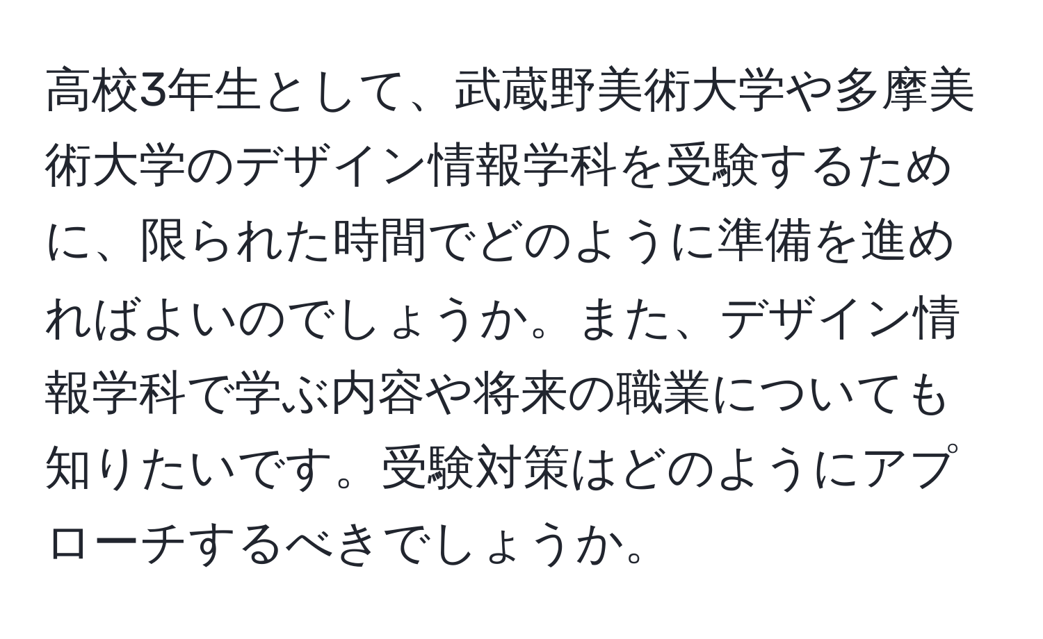 高校3年生として、武蔵野美術大学や多摩美術大学のデザイン情報学科を受験するために、限られた時間でどのように準備を進めればよいのでしょうか。また、デザイン情報学科で学ぶ内容や将来の職業についても知りたいです。受験対策はどのようにアプローチするべきでしょうか。