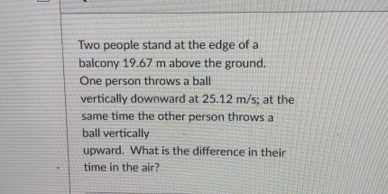 Two people stand at the edge of a 
balcony 19.67 m above the ground. 
One person throws a ball 
vertically downward at 25.12 m/s; at the 
same time the other person throws a 
ball vertically 
upward. What is the difference in their 
time in the air?