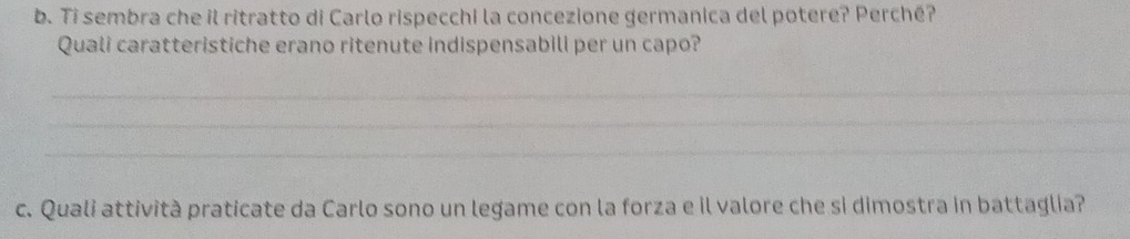 Ti sembra che il ritratto di Carlo rispecchi la concezione germanica del potere? Perché? 
Quali caratteristiche erano ritenute indispensabili per un capo? 
_ 
_ 
_ 
c. Quali attività praticate da Carlo sono un legame con la forza e il valore che si dimostra in battaglia?