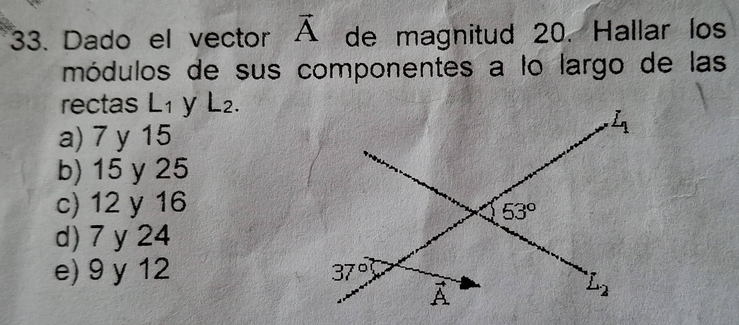 Dado el vector vector A de magnitud 20. Hallar los
módulos de sus componentes a lo largo de las
rectas L1 y L2.
a) 7 y 15
b) 15 y 25
c) 12 y 16
d) 7 y 24
e) 9 y 12