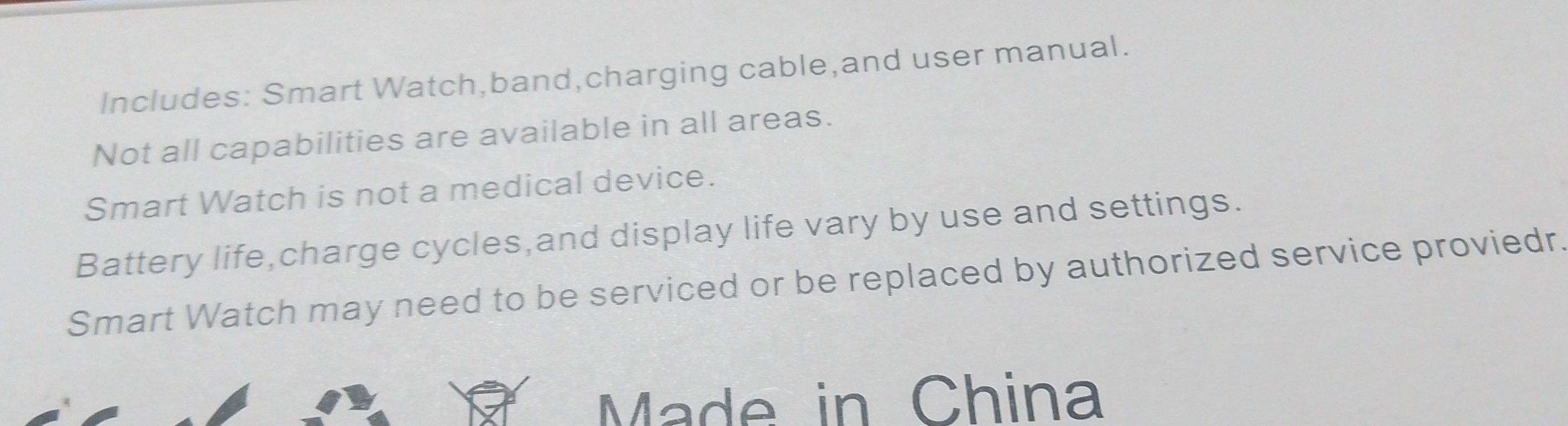 Includes: Smart Watch,band,charging cable,and user manual. 
Not all capabilities are available in all areas. 
Smart Watch is not a medical device. 
Battery life,charge cycles,and display life vary by use and settings. 
Smart Watch may need to be serviced or be replaced by authorized service proviedr. 
Made in China