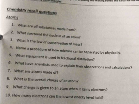 a energies ing and making bonds and calculate the o 
Chemistry recall questions 
Atoms 
1. What are all substances made from? 
2. What surround the nucleus of an atom? 
3. What is the law of conservation of mass? 
4. Name a procedure of how mixture can be separated by physically. 
5. What equipment is used in fractional distillation? 
6. What have scientists used to explain their observations and calculations? 
7. What are atoms made of? 
8. What is the overall charge of an atom? 
9. What charge is given to an atom when it gains electrons? 
10. How many electrons can the lowest energy level hold?