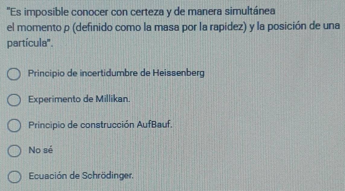 'Es imposible conocer con certeza y de manera simultánea
el momento p (definido como la masa por la rapidez) y la posición de una
partícula".
Principio de incertidumbre de Heissenberg
Experimento de Millikan.
Principio de construcción AufBauf.
No sé
Ecuación de Schrödinger.