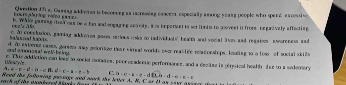 Gaming addiction is becoming an increasing concern, especially among young people who spend excessive
hours playing video games.
one's life. b. While gaming itself can be a fun and engaging activity, it is important to set limits to prevent it from negatively affecting
c. In conclusion, gaming addiction poses serious risks to individuals' health and social lives and requires awareness and
balanced habits.
d. In extreme cases, gamers may prioritize their virtual worlds over real-life relationships, leading to a loss of social skills
and emotional well-being.
e. This addiction can lead to social isolation, poor academic performance, and a decline in physical health due to a sedentary
lifestyle.
A. a-e-d-b-cB. d-c-a-e-b C. b-c-a-e-d D,b-d-e-a-c
Read the following passage and mark the letter A, B, C or D on your answer sh
each of the numbered blanks frow