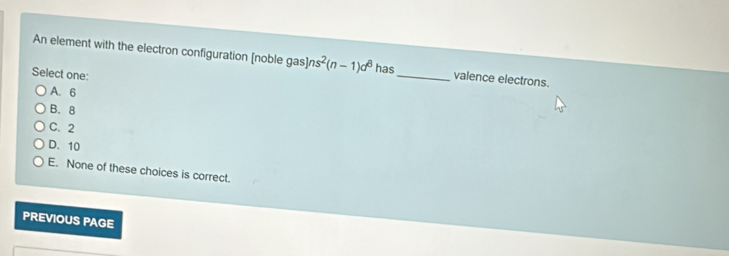 An element with the electron configuration [noble gas] n s^2(n-1)d^8 has_ valence electrons.
Select one:
A. 6
B. 8
C. 2
D. 10
E. None of these choices is correct.
PREVIOUS PAGE