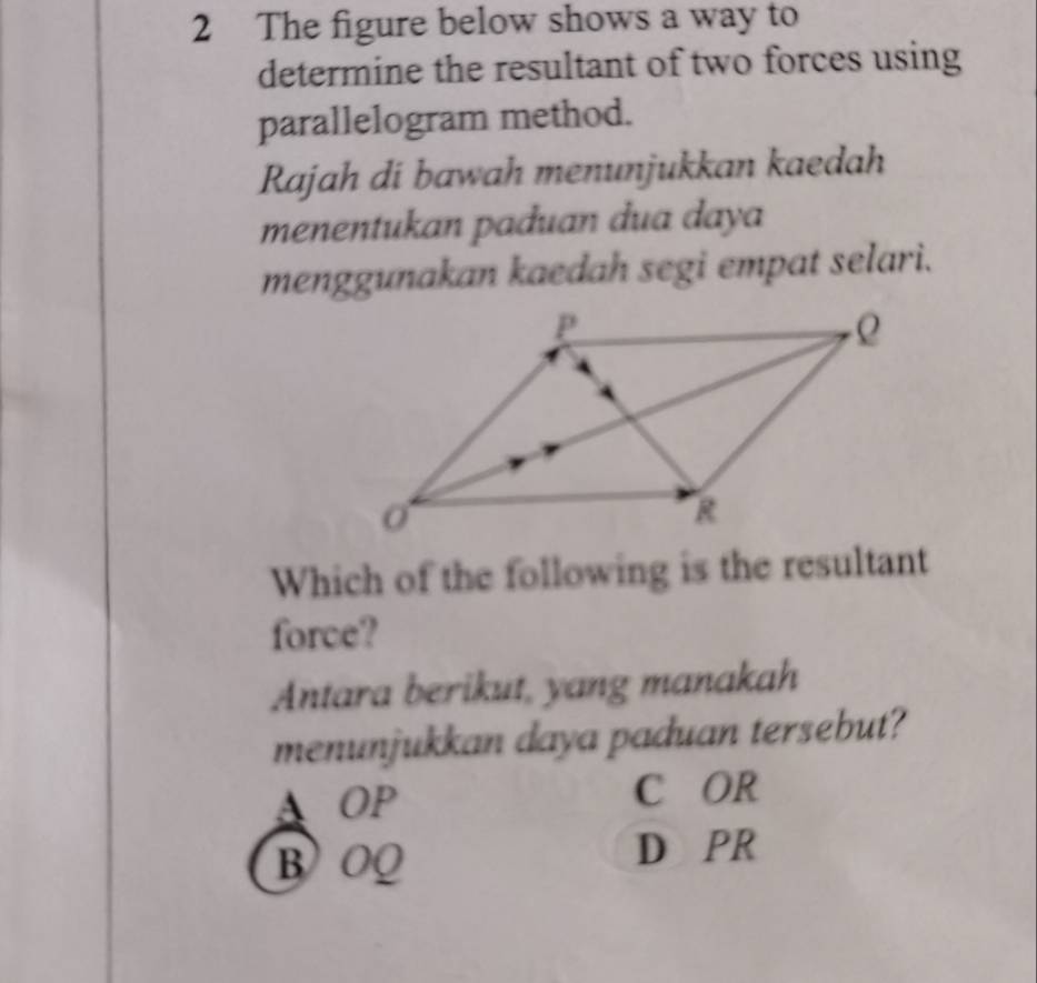 The figure below shows a way to
determine the resultant of two forces using
parallelogram method.
Rajah di bawah menunjukkan kaedah
menentukan paduan dua daya
menggunakan kaedah segi empat selari.
Which of the following is the resultant
force?
Antara berikut, yang manakah
menunjukkan daya paduan tersebut?
A OP C OR
B OQ
D PR