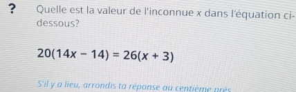 ? Quelle est la valeur de l'inconnue x dans l'équation ci- 
dessous?
20(14x-14)=26(x+3)
S'il y a lieu, arrondis ta réponse au centième près