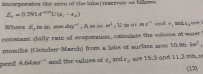 incorporates the area of the lake/reservoir as follows;
E_0=0.291A^(-0.05)U(e,-e_d)
Where E_circ  is in mmday^(-1) , A is in m^2 , U is in ms^(-1) and e_s and e_d are i 
constant daily rate of evaporation, calculate the volume of water I 
months (October-March) from a lake of surface area 10.86km^2, 
peed 4.64ms^(-1) and the values of e_3 and e_d are 15.3 and 11.2 mb, r
(12)