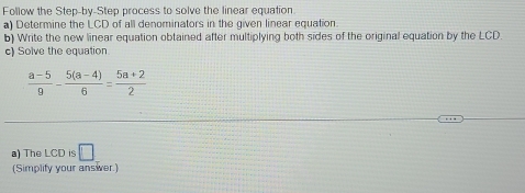 Follow the Step-by-Step process to solve the linear equation. 
a) Determine the LCD of all denominators in the given linear equation. 
b) Write the new linear equation obtained after multiplying both sides of the original equation by the LCD. 
c) Solve the equation
 (a-5)/9 - (5(a-4))/6 = (5a+2)/2 
a) The LCD is □
(Simplify your answver.)