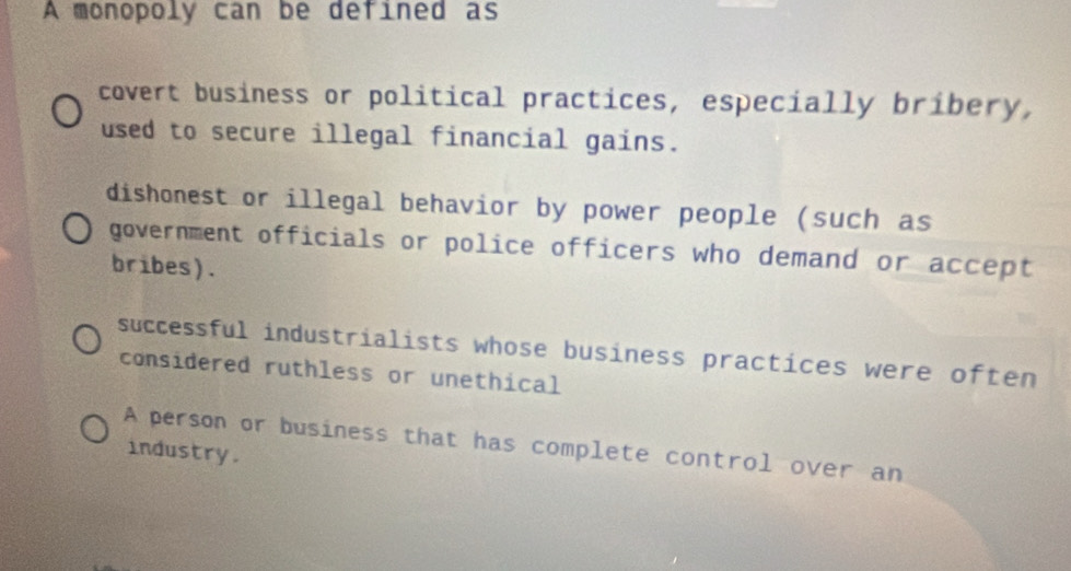 A monopoly can be defined as
covert business or political practices, especially bribery,
used to secure illegal financial gains.
dishonest or illegal behavior by power people (such as
government officials or police officers who demand or accept
bribes).
successful industrialists whose business practices were often
considered ruthless or unethical
A person or business that has complete control over an
industry.