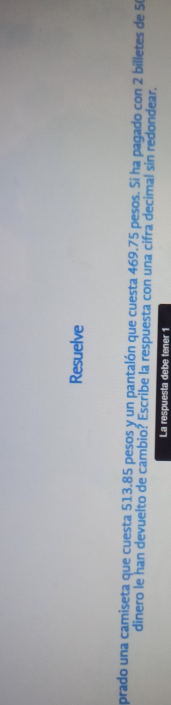 Resuelve 
prado una camiseta que cuesta 513.85 pesos y un pantalón que cuesta 469.75 pesos. Si ha pagado con 2 billetes de 50
dinero le han devuelto de cambio? Escribe la respuesta con una cifra decimal sin redondear. 
La respuesta debe tener 1