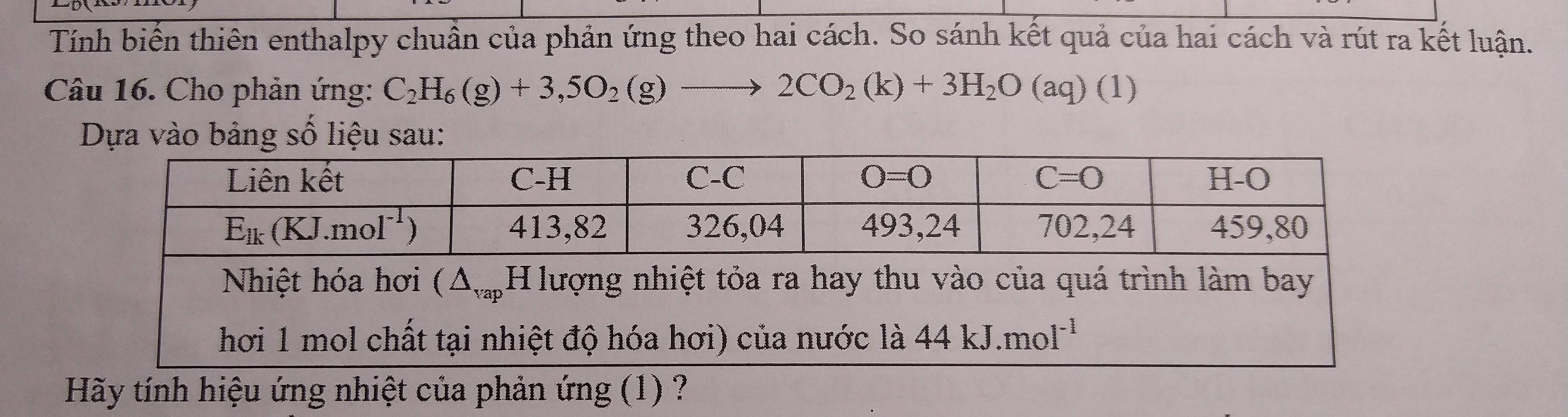 Tính biến thiên enthalpy chuẩn của phản ứng theo hai cách. So sánh kết quả của hai cách và rút ra kết luận.
Câu 16. Cho phản ứng: C_2H_6(g)+3,5O_2(g)to 2CO_2(k)+3H_2O(aq) 1 1
Dựa vào bảng số liệu sau:
hơi 1 mol chất tại nhiệt độ hóa hơi) của nước là 44kJ.mol^(-1)
Hãy tính hiệu ứng nhiệt của phản ứng (1) ?