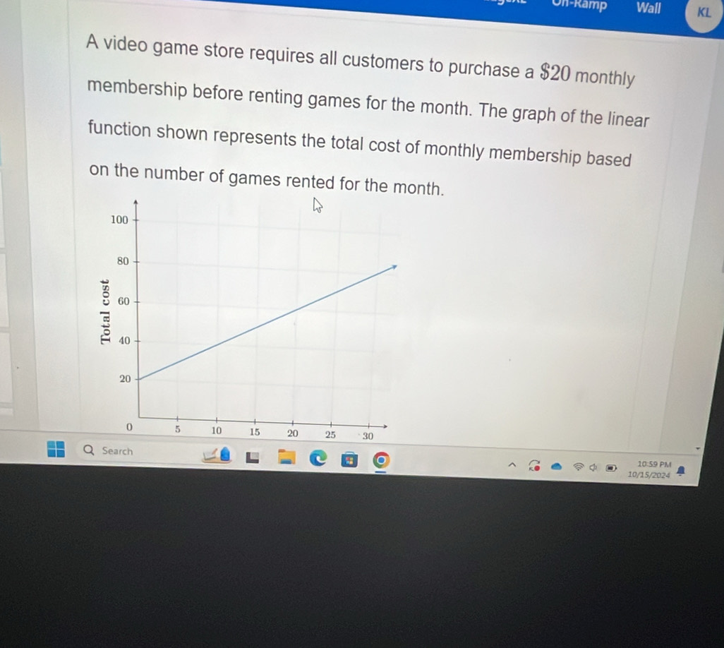 On-Ramp Wall KL 
A video game store requires all customers to purchase a $20 monthly 
membership before renting games for the month. The graph of the linear 
function shown represents the total cost of monthly membership based 
on the number of games rented for the month. 
Search 
10:59 PM 
10/15/2024