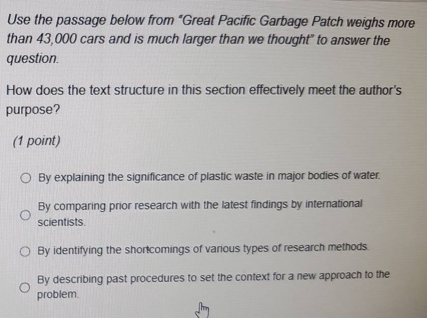 Use the passage below from “Great Pacific Garbage Patch weighs more
than 43,000 cars and is much larger than we thought" to answer the
question.
How does the text structure in this section effectively meet the author's
purpose?
(1 point)
By explaining the significance of plastic waste in major bodies of water.
By comparing prior research with the latest findings by international
scientists.
By identifying the shortcomings of various types of research methods.
By describing past procedures to set the context for a new approach to the
problem.