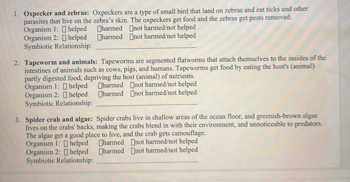 Oxpecker and zebras: Oxpeckers are a type of small bird that land on zebras and eat ticks and other 
parasites that live on the zebra’s skin. The oxpeckers get food and the zebras get pests removed. 
Organism 1: ₹ helped ￥harmed ￥not harmed/not helped 
Organism 2: [ helped ￥harmed ₹not harmed/not helped 
Symbiotic Relationship:_ 
2. Tapeworm and animals: Tapeworms are segmented flatworms that attach themselves to the insides of the 
intestines of animals such as cows, pigs, and humans. Tapeworms get food by eating the host's (animal) 
partly digested food, depriving the host (animal) of nutrients. 
Organism 1: [ helped ￥harmed ￥not harmed/not helped 
Organism 2: [ helped ￥harmed ￥not harmed/not helped 
Symbiotic Relationship:_ 
3. Spider crab and algae: Spider crabs live in shallow areas of the ocean floor, and greenish-brown algae 
lives on the crabs' backs, making the crabs blend in with their environment, and unnoticeable to predators. 
The algae get a good place to live, and the crab gets camouflage. 
Organism 1: ₹ helped ￥harmed ⊥not harmed/not helped 
Organism 2: [ helped ￥harmed [not harmed/not helped 
Symbiotic Relationship:_