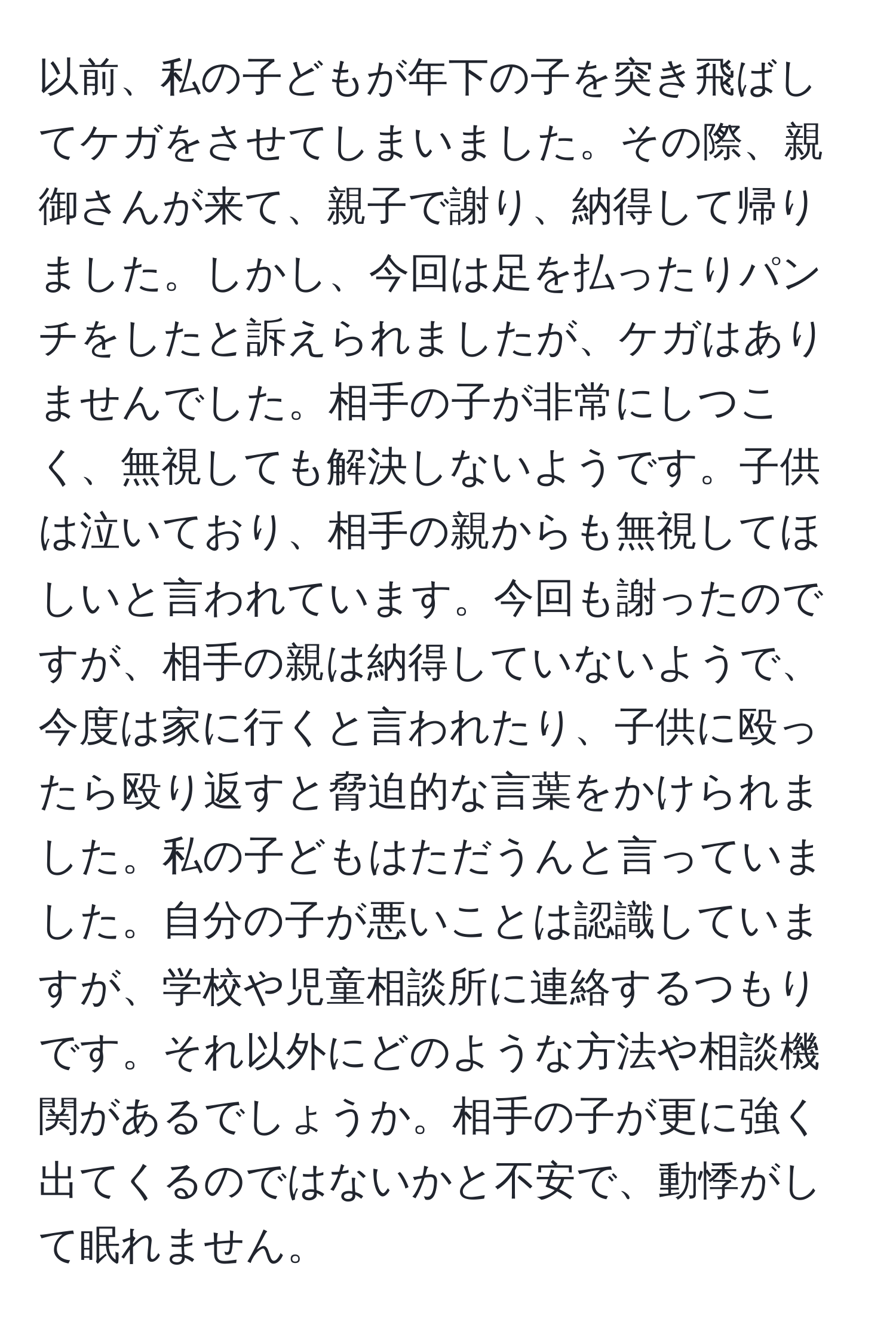 以前、私の子どもが年下の子を突き飛ばしてケガをさせてしまいました。その際、親御さんが来て、親子で謝り、納得して帰りました。しかし、今回は足を払ったりパンチをしたと訴えられましたが、ケガはありませんでした。相手の子が非常にしつこく、無視しても解決しないようです。子供は泣いており、相手の親からも無視してほしいと言われています。今回も謝ったのですが、相手の親は納得していないようで、今度は家に行くと言われたり、子供に殴ったら殴り返すと脅迫的な言葉をかけられました。私の子どもはただうんと言っていました。自分の子が悪いことは認識していますが、学校や児童相談所に連絡するつもりです。それ以外にどのような方法や相談機関があるでしょうか。相手の子が更に強く出てくるのではないかと不安で、動悸がして眠れません。