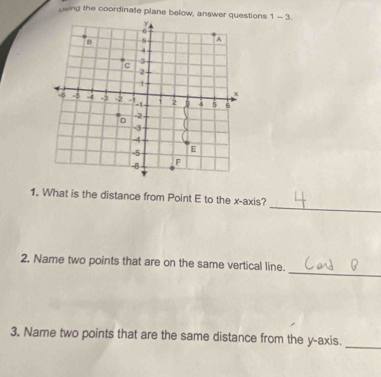 using the coordinate plane below, answer questions 1-3. 
_ 
1. What is the distance from Point E to the x-axis? 
_ 
2. Name two points that are on the same vertical line. 
3. Name two points that are the same distance from the y-axis. 
_