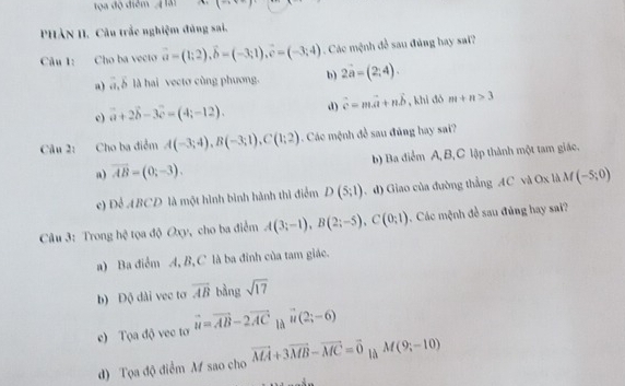 Ta độ điểm H ải ` (- 
PHẢN II. Câu trắc nghiệm đủng sai.
Câu 1: Cho ba vecto vector a=(1;2), vector b=(-3;1), vector c=(-3;4). Các mệnh đề sau đủng hay sai?
a) ā, δ là hai vectơ cùng phương. b) 2a=(2;4).
c) vector a+2vector b-3vector c=(4;-12). d) vector c=mvector a+nvector b , khì dó m+n>3
Câu 2: Cho ba điểm A(-3;4), B(-3;1), C(1;2). Các mệnh đề sau đủng hay sai?
a) vector AB=(0;-3). b) Ba điểm A B, C lập thành một tam giác.
c) Để ABCD là một hình bình hành thì điểm D(5;1). d) Giao của đường thẳng AC và Ox là M(-5;0)
Câu 3: Trong hệ tọa độ Oxy, cho ba điểm A(3;-1), B(2;-5), C(0;1) Các mệnh đề sau đủng hay sai?
a) Ba điểm A, B, C là ba đinh của tam giác.
b) Độ dài vec tơ overline AB bằng sqrt(17)
e) Tọa độ vec tơ vector u=vector AB-2vector AC là vector u(2;-6)
d) Tọa độ điểm M sao cho vector MA+3vector MB-vector MC=vector 0 là M(9;-10)