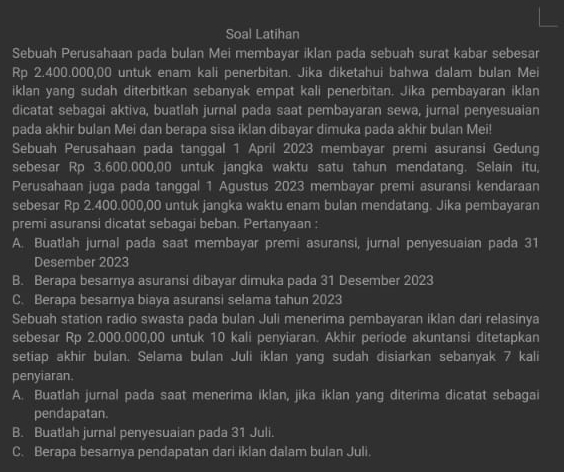 Soal Latihan
Sebuah Perusahaan pada bulan Mei membayar iklan pada sebuah surat kabar sebesar
Rp 2.400.000,00 untuk enam kali penerbitan. Jika diketahui bahwa dalam bulan Mei
iklan yang sudah diterbitkan sebanyak empat kali penerbitan. Jika pembayaran iklan
dicatat sebagai aktiva, buatlah jurnal pada saat pembayaran sewa, jurnal penyesuaian
pada akhir bulan Mei dan berapa sisa iklan dibayar dimuka pada akhir bulan Mei!
Sebuah Perusahaan pada tanggal 1 April 2023 membayar premi asuransi Gedung
sebesar Rp 3.600.000,00 untuk jangka waktu satu tahun mendatang. Selain itu,
Perusahaan juga pada tanggal 1 Agustus 2023 membayar premi asuransi kendaraan
sebesar Rp 2.400.000,00 untuk jangka waktu enam bulan mendatang. Jika pembayaran
premi asuransi dicatat sebagai beban. Pertanyaan
A. Buatlah jurnal pada saat membayar premi asuransi, jurnal penyesuaian pada 31
Desember 2023
B. Berapa besarnya asuransi dibayar dimuka pada 31 Desember 2023
C. Berapa besarnya biaya asuransi selama tahun 2023
Sebuah station radio swasta pada bulan Juli menerima pembayaran iklan dari relasinya
sebesar Rp 2.000.000,00 untuk 10 kali penyiaran. Akhir periode akuntansi ditetapkan
setiap akhir bulan. Selama bulan Juli iklan yang sudah disiarkan sebanyak 7 kali
penyiaran.
A. Buatlah jurnal pada saat menerima iklan, jika iklan yang diterima dicatat sebagai
pendapatan.
B. Buatlah jurnal penyesuaian pada 31 Juli.
C. Berapa besarnya pendapatan dari iklan dalam bulan Juli.