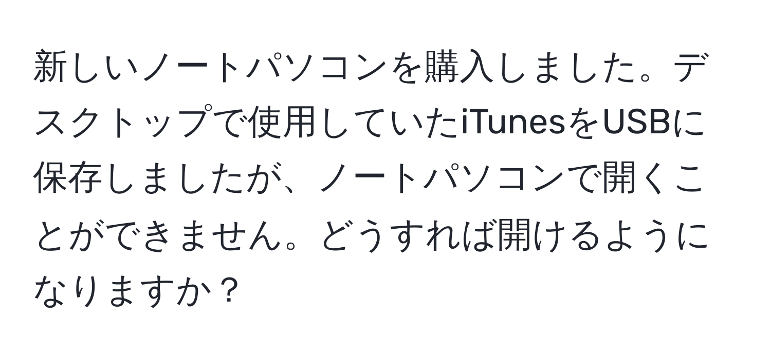 新しいノートパソコンを購入しました。デスクトップで使用していたiTunesをUSBに保存しましたが、ノートパソコンで開くことができません。どうすれば開けるようになりますか？