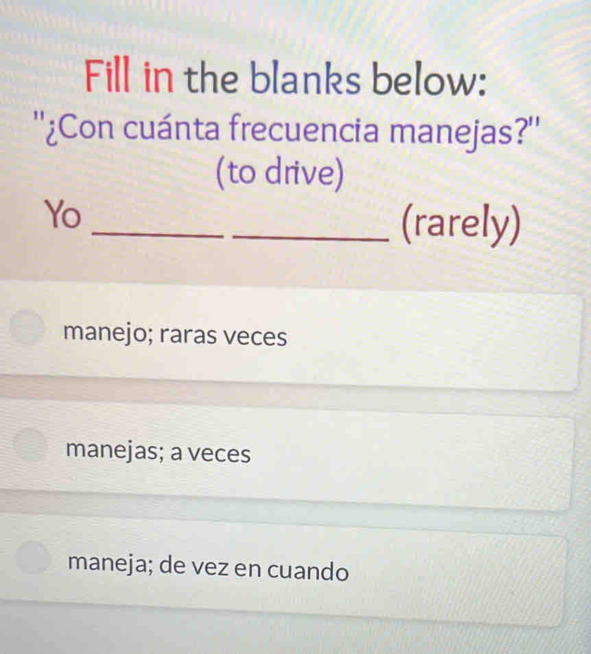 Fill in the blanks below:
''¿Con cuánta frecuencia manejas?''
(to drive)
_
Yo
_(rarely)
manejo; raras veces
manejas; a veces
maneja; de vez en cuando