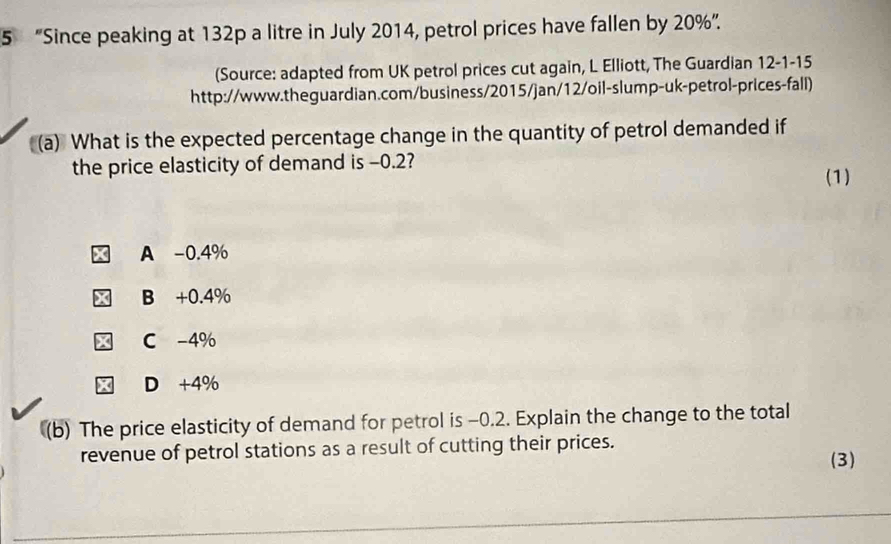 5 “Since peaking at 132p a litre in July 2014, petrol prices have fallen by 20% ”.
(Source: adapted from UK petrol prices cut again, L Elliott, The Guardian 12-1-15
http://www.theguardian.com/business/2015/jan/12/oil-slump-uk-petrol-prices-fall)
(a) What is the expected percentage change in the quantity of petrol demanded if
the price elasticity of demand is -0.2?
(1)
A -0.4%
B +0.4%
C -4%
X D +4%
(b) The price elasticity of demand for petrol is -0.2. Explain the change to the total
revenue of petrol stations as a result of cutting their prices.
(3)