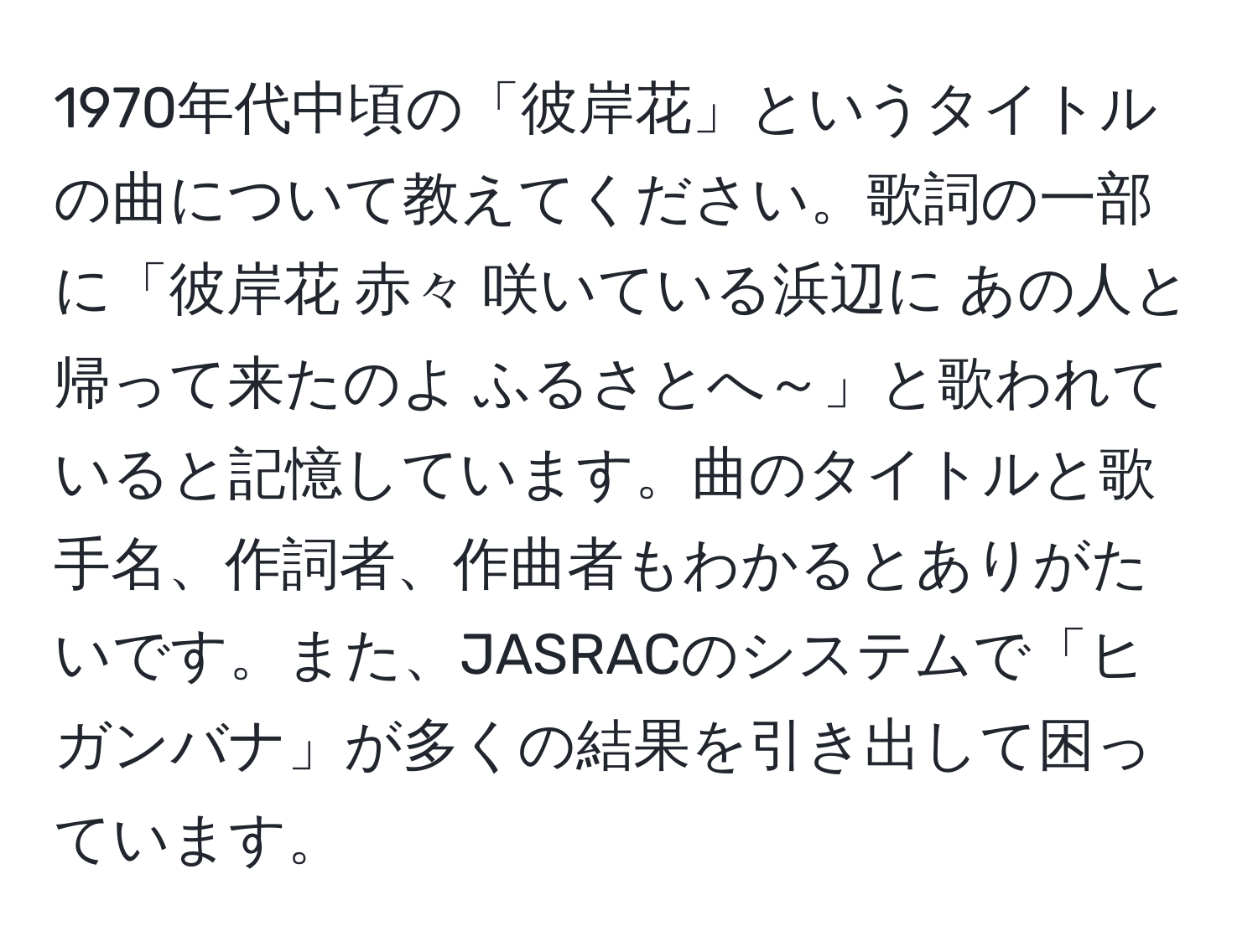 1970年代中頃の「彼岸花」というタイトルの曲について教えてください。歌詞の一部に「彼岸花 赤々 咲いている浜辺に あの人と帰って来たのよ ふるさとへ～」と歌われていると記憶しています。曲のタイトルと歌手名、作詞者、作曲者もわかるとありがたいです。また、JASRACのシステムで「ヒガンバナ」が多くの結果を引き出して困っています。