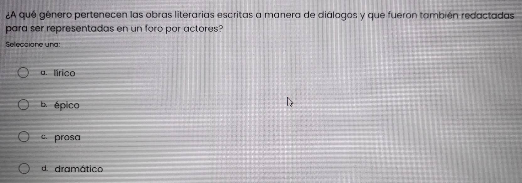 ¿A qué género pertenecen las obras literarias escritas a manera de diálogos y que fueron también redactadas
para ser representadas en un foro por actores?
Seleccione una:
a. lírico
b. épico
c. prosa
d. dramático