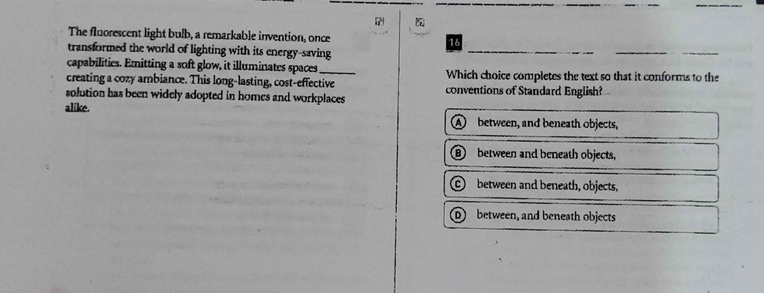 The fluorescent light bulb, a remarkable invention, once
16
transformed the world of lighting with its energy-saving
capabilities. Emitting a soft glow, it illuminates spaces_
Which choice completes the text so that it conforms to the
creating a cozy ambiance. This long-lasting, cost-effective
conventions of Standard English?
solution has been widely adopted in homes and workplaces 
alike.
A between, and beneath objects,
B between and beneath objects,
C between and beneath, objects,
D between, and beneath objects