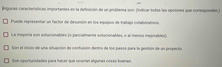 Algunas características importantes en la definición de un problema son: (Indicar todas las opciones que corresponden.)
Puede representar un factor de desunión en los equipos de trabajo colaborativos.
La mayoría son solucionables (o parcialmente solucionables, o al menos mejorables).
Son el inicio de una situación de confusión dentro de los pasos para la gestión de un proyecto.
Son oportunidades para hacer que ocurran algunas cosas buenas.