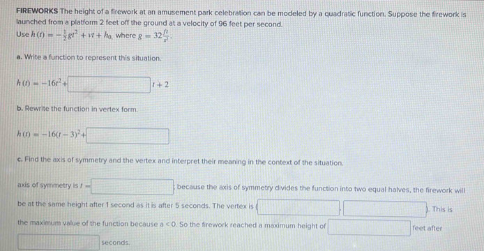 FIREWORKS The height of a firework at an amusement park celebration can be modeled by a quadratic function. Suppose the firework is 
launched from a platform 2 feet off the ground at a velocity of 96 feet per second. 
Use h(t)=- 1/2 gt^2+vt+h_0 where g=32 ft/x^2 . 
a. Write a function to represent this situation.
h(t)=-16t^2+ || □ t+2
b. Rewrite the function in vertex form.
h(t)=-16(t-3)^2+ □
c. Find the axis of symmetry and the vertex and interpret their meaning in the context of the situation. 
axis of symmetry is t=□ because the axis of symmetry divides the function into two equal halves, the firework will 
be at the same height after 1 second as it is after 5 seconds. The vertex is □ □ . □ ). This is 
the maximum value of the function because a<0</tex> . So the firework reached a maximum height of x_(□)^(□) feet after
|MN|= □ /□   seconds.