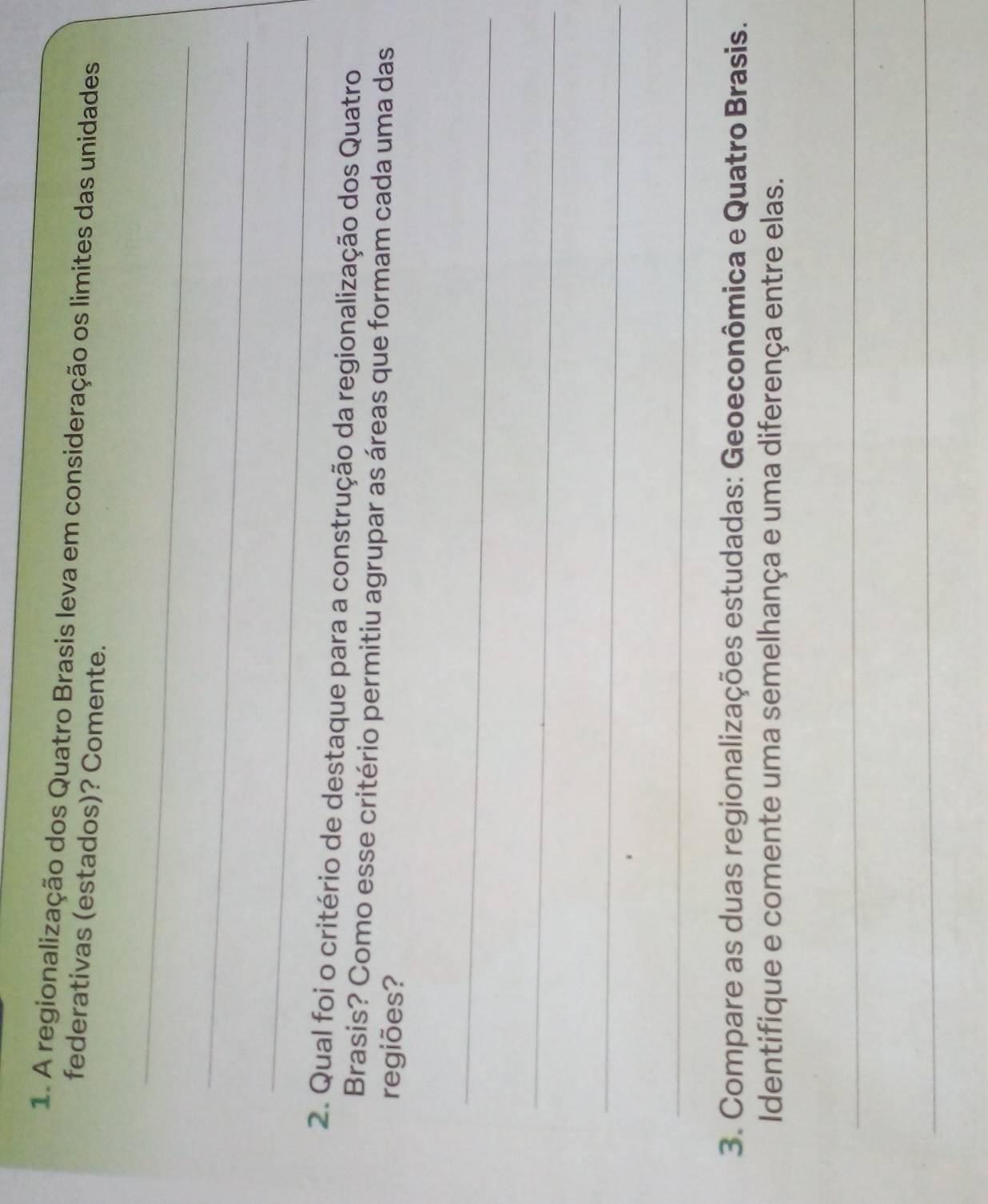 A regionalização dos Quatro Brasis leva em consideração os limites das unidades 
federativas (estados)? Comente. 
_ 
_ 
_ 
2. Qual foi o critério de destaque para a construção da regionalização dos Quatro 
Brasis? Como esse critério permitiu agrupar as áreas que formam cada uma das 
regiões? 
_ 
_ 
_ 
_ 
3. Compare as duas regionalizações estudadas: Geoeconômica e Quatro Brasis. 
Identifique e comente uma semelhança e uma diferença entre elas. 
_ 
_