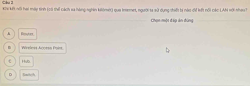 Khi kết nối hai máy tính (có thế cách xa hàng nghìn kilômét) qua Internet, người ta sử dụng thiết bị nào đế kết nối các LAN với nhau?
Chọn một đáp án đúng
A Router.
B Wireless Access Point.
C Hub.
D Switch.