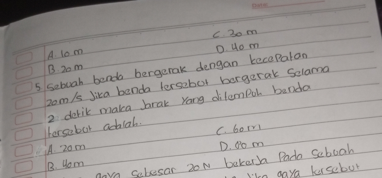 C. 30 m
A. lom
D. Uo m
B. 20 m
5. Sebuah benda bergerak dengan kecePalan
2om/s Jika benda tersebot borgerak Selama
2 derik maka brak yang difempoh benda
Fersebor adalah.
C. 6orn
A. 20m
D. 0o m
nare Sebesar 20N bekerJa Pada Seboah
1. Hom
I'ke gaya fersebur