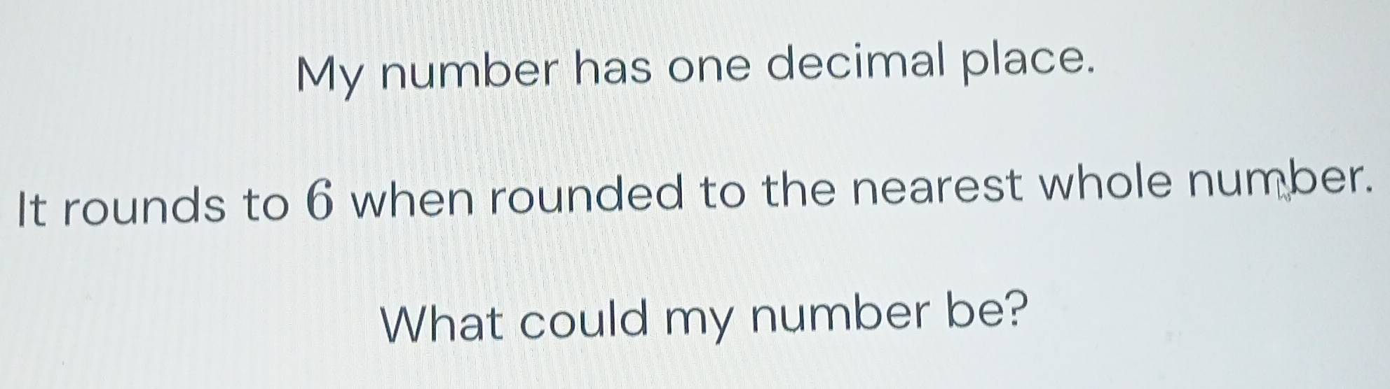 My number has one decimal place. 
It rounds to 6 when rounded to the nearest whole number. 
What could my number be?