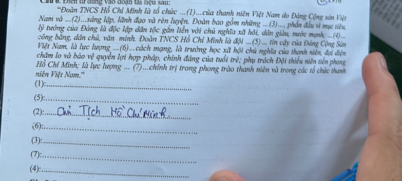 Cầu 8. Điễn từ dùng vào đoạn tài liệu sau: 
*Đoàn TNCS Hồ Chí Minh là tổ chức ...(I)...của thanh niên Việt Nam do Đàng Cộng sản Việt 
Nam và ...(2)...sáng lập, lãnh đạo và rèn luyện. Đoàn bao gồm những ...(3).... phần đầu vì mục tiêu, 
lý tưởng của Đảng là độc lập dân tộc gắn liền với chủ nghĩa xã hồi, dân giàu, nước mạnh, ....(4)... 
công bằng, dân chủ, văn minh. Đoàn TNCS Hồ Chí Minh là đội ...(5)... tin cậy của Đảng Cộng Sản 
Việt Nam, là lực lượng ...(6)...cách mạng, là trường học xã hội chủ nghĩa của thạnh niên, đại diện 
chặm lo và bảo vệ quyền lợi hợp pháp, chính đáng của tuổi trẻ; phụ trách Đội thiểu niên tiền phong 
Hồ Chỉ Minh; là lực lượng ... (7)...chính trị trong phong trào thanh niên và trong các tổ chức thanh 
niên Việt Nam.' 
(1):_ 
(5):_ 
(2):_ 
(6):_ 
(3):_ 
(7):_ 
(4):_