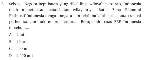 Sebagai Negara kepulauan yang dikelilingi wilayah perairan, Indonesia
telah menetapkan batas-batas wilayahnya. Batas Zona Ekonomi
Eksklusif Indonesia dengan negara lain telah melalui kesepakatan sesuai
perkembangan hukum internasional. Berapakah batas ZEE Indonesia
tersebut ....
A. 2 mil
B. 20 mil
C. 200 mil
D. 2.000 mil