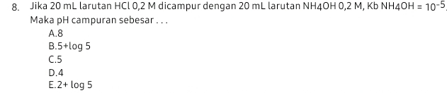 Jika 20 mL larutan HCl 0,2 M dicampur dengan 20 mL larutan NH4OH 0,2 M, KbNH_4OH=10^(-5)
Maka pH campuran sebesar . . .
A. 8
B. 5+log 5
C. 5
D. 4
E. 2+log 5